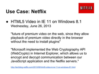 Use Case: Netflix
● HTML5 Video in IE 11 on Windows 8.1
Wednesday, June 26, 2013
"future of premium video on the web, since they allow
playback of premium video directly in the browser
without the need to install plugins"
"Microsoft implemented the Web Cryptography API
(WebCrypto) in Internet Explorer, which allows us to
encrypt and decrypt communication between our
JavaScript application and the Netflix servers."
http://techblog.netflix.com/2013/06/html5-video-in-ie-11-on-windows-81.html

 