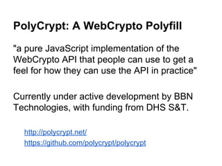 PolyCrypt: A WebCrypto Polyfill
"a pure JavaScript implementation of the
WebCrypto API that people can use to get a
feel for how they can use the API in practice"
Currently under active development by BBN
Technologies, with funding from DHS S&T.
http://polycrypt.net/
https://github.com/polycrypt/polycrypt

 
