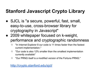 Stanford Javascript Crypto Library
● SJCL is "a secure, powerful, fast, small,
easy-to-use, cross-browser library for
cryptography in Javascript"
● 2009 whitepaper focused on k-weight,
performance and cryptographic randomness
○

"In Internet Explorer 8 our code is 11 times faster than the fastest
current implementation."

○

"Our code is also 12% smaller than the smallest implementation
currently available"

○

"Our PRNG itself is a modiﬁed version of the Fortuna PRNG."

http://crypto.stanford.edu/sjcl/

 