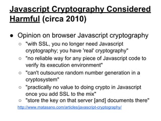 Javascript Cryptography Considered
Harmful (circa 2010)
● Opinion on browser Javascript cryptography
○ "with SSL, you no longer need Javascript
cryptography; you have 'real' cryptography"
○ "no reliable way for any piece of Javascript code to
verify its execution environment"
○ "can't outsource random number generation in a
cryptosystem"
○ "practically no value to doing crypto in Javascript
once you add SSL to the mix"
○ "store the key on that server [and] documents there"
http://www.matasano.com/articles/javascript-cryptography/

 