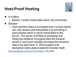 Host-Proof Hosting
● In A Blink
●

○ Sketch: Locked inside data cloud, key at browser.
Solution
○ Host sensitive data in encrypted form, so that clients
can only access and manipulate it by providing a
pass-phrase which is never transmitted to the
server. The server is limited to persisting and
retrieving whatever encrypted data the browser
sends it, and never actually accesses the sensitive
data in its plain form. It. All encryption and
decryption takes place inside the browser itself.
http://ajaxpatterns.org/Host-Proof_Hosting (July 2005)

 