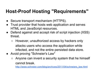 Host-Proof Hosting "Requirements"
● Secure transport mechanism (HTTPS).
● Trust provider that hosts web application and serves
HTML and JavaScript resources.
● Defend against and accept risk of script injection (XSS)
threat.
○ However, unauthorized access by hackers only
attacks users who access the application while
infected, and not the entire persisted data store.
● Avoid proving "Schneier's Law"
○ Anyone can invent a security system that he himself
cannot break.
http://www.schneier.com/blog/archives/2011/04/schneiers_law.html

 