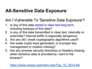 A6-Sensitive Data Exposure
Am I Vulnerable To 'Sensitive Data Exposure'?
1. Is any of this data stored in clear text long term,
including backups of this data?
2. Is any of this data transmitted in clear text, internally or
externally? Internet traffic is especially dangerous.
3. Are any old / weak cryptographic algorithms used?
4. Are weak crypto keys generated, or is proper key
management or rotation missing?
5. Are any browser security directives or headers missing
when sensitive data is provided by / sent to the
browser?
https://www.owasp.org/index.php/Top_10_2013-A6

 