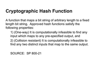 Cryptographic Hash Function
A function that maps a bit string of arbitrary length to a fixed
length bit string. Approved hash functions satisfy the
following properties:
1) (One-way) It is computationally infeasible to find any
input which maps to any pre-specified output, and
2) (Collision resistant) It is computationally infeasible to
find any two distinct inputs that map to the same output.
SOURCE: SP 800-21

 