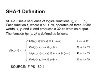 SHA-1 Definition
SHA-1 uses a sequence of logical functions, f0, f1,…, f79.
Each function ft, where 0 ≤ t < 79, operates on three 32-bit
words, x, y, and z, and produces a 32-bit word as output.
The function f(x, y, z) is defined as follows:

SOURCE: FIPS 180-4

 