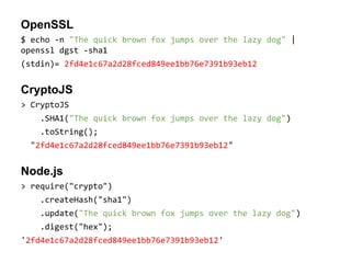 OpenSSL
$ echo -n "The quick brown fox jumps over the lazy dog" |
openssl dgst -sha1
(stdin)= 2fd4e1c67a2d28fced849ee1bb76e7391b93eb12

CryptoJS
> CryptoJS
.SHA1("The quick brown fox jumps over the lazy dog")
.toString();
"2fd4e1c67a2d28fced849ee1bb76e7391b93eb12"

Node.js
> require("crypto")
.createHash("sha1")
.update("The quick brown fox jumps over the lazy dog")
.digest("hex");
'2fd4e1c67a2d28fced849ee1bb76e7391b93eb12'

 
