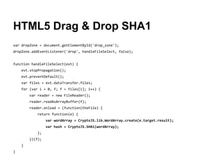 HTML5 Drag & Drop SHA1
var dropZone = document.getElementById('drop_zone');
dropZone.addEventListener('drop', handleFileSelect, false);
function handleFileSelect(evt) {
evt.stopPropagation();
evt.preventDefault();
var files = evt.dataTransfer.files;
for (var i = 0, f; f = files[i]; i++) {
var reader = new FileReader();
reader.readAsArrayBuffer(f);
reader.onload = (function(theFile) {
return function(e) {
var wordArray = CryptoJS.lib.WordArray.create(e.target.result);
var hash = CryptoJS.SHA1(wordArray);
};
})(f);
}
}

 