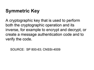 Symmetric Key
A cryptographic key that is used to perform
both the cryptographic operation and its
inverse, for example to encrypt and decrypt, or
create a message authentication code and to
verify the code.
SOURCE: SP 800-63; CNSSI-4009

 