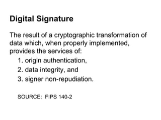 Digital Signature
The result of a cryptographic transformation of
data which, when properly implemented,
provides the services of:
1. origin authentication,
2. data integrity, and
3. signer non-repudiation.
SOURCE: FIPS 140-2

 