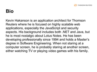 Bio
Kevin Hakanson is an application architect for Thomson
Reuters where he is focused on highly scalable web
applications, especially the JavaScript and security
aspects. His background includes both .NET and Java, but
he is most nostalgic about Lotus Notes. He has been
developing professionally since 1994 and holds a Master’s
degree in Software Engineering. When not staring at a
computer screen, he is probably staring at another screen,
either watching TV or playing video games with his family.

 