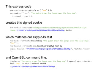 This express code
app.use( express.cookieParser( "key" ) );
res.cookie( "text", "The quick brown fox jumps over the lazy dog",
{ signed : true } );

creates this signed cookie
Set-Cookie: text=s%3AThe%20quick%20brown%20fox%20jumps%20over%20the%20lazy%
20dog.97yD9DBThCSxMpjmqm%2BxQ%2B9NWaFJRhdZl0edvC0aPNg; Path=/

which matches our CryptoJS test
var hash = CryptoJS.HmacSHA256( "The quick brown fox jumps over the lazy dog",
"key" );
var base64 = CryptoJS.enc.Base64.stringify( hash );
equal( base64, "97yD9DBThCSxMpjmqm+xQ+9NWaFJRhdZl0edvC0aPNg=", "matches value"
);

and OpenSSL command line.
$ echo -n "The quick brown fox jumps over the lazy dog" | openssl dgst -sha256 hmac "key" -binary | openssl base64
97yD9DBThCSxMpjmqm+xQ+9NWaFJRhdZl0edvC0aPNg=

 