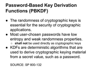 Password-Based Key Derivation
Functions (PBKDF)
● The randomness of cryptographic keys is
essential for the security of cryptographic
applications.
● Most user-chosen passwords have low
entropy and weak randomness properties.
○ shall not be used directly as cryptographic keys

● KDFs are deterministic algorithms that are
used to derive cryptographic keying material
from a secret value, such as a password.
SOURCE: SP 800-132

 