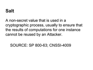 Salt
A non-secret value that is used in a
cryptographic process, usually to ensure that
the results of computations for one instance
cannot be reused by an Attacker.
SOURCE: SP 800-63; CNSSI-4009

 