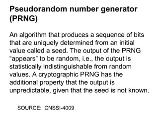 Pseudorandom number generator
(PRNG)
An algorithm that produces a sequence of bits
that are uniquely determined from an initial
value called a seed. The output of the PRNG
“appears” to be random, i.e., the output is
statistically indistinguishable from random
values. A cryptographic PRNG has the
additional property that the output is
unpredictable, given that the seed is not known.
SOURCE: CNSSI-4009

 