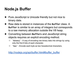 Node.js Buffer
● Pure JavaScript is Unicode friendly but not nice to
●
●

binary data.
Raw data is stored in instances of the Buffer class. A
Buffer is similar to an array of integers but corresponds
to a raw memory allocation outside the V8 heap.
Converting between Buffers and JavaScript string
objects requires an explicit encoding method.
○ 'binary' - A way of encoding raw binary data into strings by using
only the first 8 bits of each character.

○

'hex' - Encode each byte as two hexadecimal characters.

http://nodejs.org/api/buffer.html#buffer_buffer

 