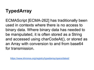 TypedArray
ECMAScript [ECMA-262] has traditionally been
used in contexts where there is no access to
binary data. Where binary data has needed to
be manipulated, it is often stored as a String
and accessed using charCodeAt(), or stored as
an Array with conversion to and from base64
for transmission.
https://www.khronos.org/registry/typedarray/specs/latest/

 