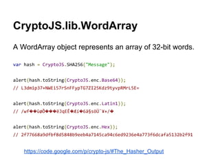CryptoJS.lib.WordArray
A WordArray object represents an array of 32-bit words.
var hash = CryptoJS.SHA256("Message");
alert(hash.toString(CryptoJS.enc.Base64));
// L3dmip37+NWEi57rSnFFypTG7ZI25Kdz9tyvpRMrL5E=
alert(hash.toString(CryptoJS.enc.Latin1));
// /wf��ûøÕ���ëJqEÊ�Æí�6ä§söÜ¯¥+/�
alert(hash.toString(CryptoJS.enc.Hex));
// 2f77668a9dfbf8d5848b9eeb4a7145ca94c6ed9236e4a773f6dcafa5132b2f91

https://code.google.com/p/crypto-js/#The_Hasher_Output

 