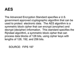 AES
The Advanced Encryption Standard specifies a U.S.
government approved cryptographic algorithm that can be
used to protect electronic data. The AES algorithm is a
symmetric block cipher that can encrypt (encipher) and
decrypt (decipher) information. This standard specifies the
Rijndael algorithm, a symmetric block cipher that can
process data blocks of 128 bits, using cipher keys with
lengths of 128, 192, and 256 bits.
SOURCE: FIPS 197

 