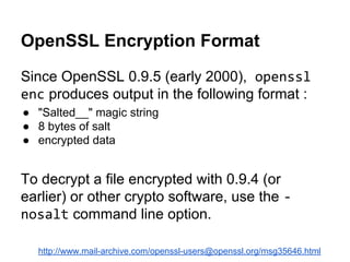 OpenSSL Encryption Format
Since OpenSSL 0.9.5 (early 2000), openssl
enc produces output in the following format :
● "Salted__" magic string
● 8 bytes of salt
● encrypted data

To decrypt a file encrypted with 0.9.4 (or
earlier) or other crypto software, use the nosalt command line option.
http://www.mail-archive.com/openssl-users@openssl.org/msg35646.html

 