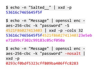 $ echo -n "Salted__" | xxd -p
53616c7465645f5f
$ echo -n "Message" | openssl enc aes-256-cbc -k "password" -S
4521F86027413403 | xxd -p -cols 32
53616c7465645f5f4521f8602741340323e5eb
e72d99cf302c99183c05cf050a
$ echo -n "Message" | openssl enc aes-256-cbc -k "password" -nosalt |
xxd -p
0293cf0bdf5323cff809ba406ffc8283

 