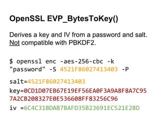 OpenSSL EVP_BytesToKey()
Derives a key and IV from a password and salt.
Not compatible with PBKDF2.
$ openssl enc -aes-256-cbc -k
"password" -S 4521F86027413403 -P
salt=4521F86027413403
key=0CD1D07EB67E19EF56EA0F3A9A8F8A7C95
7A2CB208327E0E536608FF83256C96
iv =6C4C31BDAB7BAFD35B23691EC521E28D

 