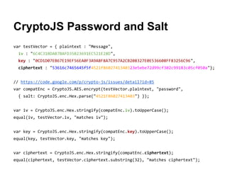 CryptoJS Password and Salt
var testVector = { plaintext : "Message",
iv : "6C4C31BDAB7BAFD35B23691EC521E28D",
key : "0CD1D07EB67E19EF56EA0F3A9A8F8A7C957A2CB208327E0E536608FF83256C96",
ciphertext : "53616c7465645f5f4521f8602741340323e5ebe72d99cf302c99183c05cf050a"};
// https://code.google.com/p/crypto-js/issues/detail?id=85
var compatEnc = CryptoJS.AES.encrypt(testVector.plaintext, "password",
{ salt: CryptoJS.enc.Hex.parse("4521F86027413403") });
var iv = CryptoJS.enc.Hex.stringify(compatEnc.iv).toUpperCase();
equal(iv, testVector.iv, "matches iv");
var key = CryptoJS.enc.Hex.stringify(compatEnc.key).toUpperCase();
equal(key, testVector.key, "matches key");
var ciphertext = CryptoJS.enc.Hex.stringify(compatEnc.ciphertext);
equal(ciphertext, testVector.ciphertext.substring(32), "matches ciphertext");

 