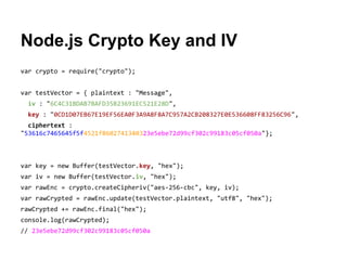 Node.js Crypto Key and IV
var crypto = require("crypto");
var testVector = { plaintext : "Message",
iv : "6C4C31BDAB7BAFD35B23691EC521E28D",
key : "0CD1D07EB67E19EF56EA0F3A9A8F8A7C957A2CB208327E0E536608FF83256C96",
ciphertext :
"53616c7465645f5f4521f8602741340323e5ebe72d99cf302c99183c05cf050a"};

var key = new Buffer(testVector.key, "hex");
var iv = new Buffer(testVector.iv, "hex");
var rawEnc = crypto.createCipheriv("aes-256-cbc", key, iv);
var rawCrypted = rawEnc.update(testVector.plaintext, "utf8", "hex");
rawCrypted += rawEnc.final("hex");
console.log(rawCrypted);
// 23e5ebe72d99cf302c99183c05cf050a

 