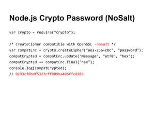 Node.js Crypto Password (NoSalt)
var crypto = require("crypto");
/* createCipher compatible with OpenSSL -nosalt */
var compatEnc = crypto.createCipher("aes-256-cbc", "password");
compatCrypted = compatEnc.update("Message", "utf8", "hex");
compatCrypted += compatEnc.final("hex");
console.log(compatCrypted);
// 0293cf0bdf5323cff809ba406ffc8283

 