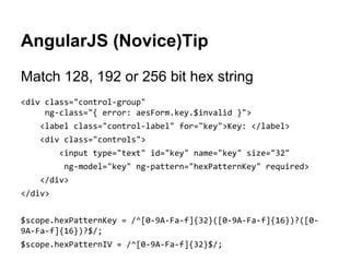 AngularJS (Novice)Tip
Match 128, 192 or 256 bit hex string
<div class="control-group"
ng-class="{ error: aesForm.key.$invalid }">
<label class="control-label" for="key">Key: </label>
<div class="controls">
<input type="text" id="key" name="key" size="32"
ng-model="key" ng-pattern="hexPatternKey" required>
</div>
</div>
$scope.hexPatternKey = /^[0-9A-Fa-f]{32}([0-9A-Fa-f]{16})?([09A-Fa-f]{16})?$/;
$scope.hexPatternIV = /^[0-9A-Fa-f]{32}$/;

 