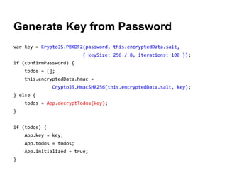 Generate Key from Password
var key = CryptoJS.PBKDF2(password, this.encryptedData.salt,
{ keySize: 256 / 8, iterations: 100 });
if (confirmPassword) {
todos = [];
this.encryptedData.hmac =
CryptoJS.HmacSHA256(this.encryptedData.salt, key);
} else {
todos = App.decryptTodos(key);
}
if (todos) {
App.key = key;
App.todos = todos;
App.initialized = true;
}

 