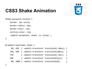CSS3 Shake Animation
#todo-password.invalid {
border: 3px solid;
border-radius: 6px;
border-color: red;
outline-color: red;
-webkit-animation: shake .5s linear ;
}
@-webkit-keyframes shake {
8%, 41%

{ -webkit-transform: translateX(-10px); }

25%, 58%

{ -webkit-transform: translateX(10px);

}

75%

{ -webkit-transform: translateX(-5px);

}

92%

{ -webkit-transform: translateX(5px);

}

0%, 100% { -webkit-transform: translateX(0);
}

}

 