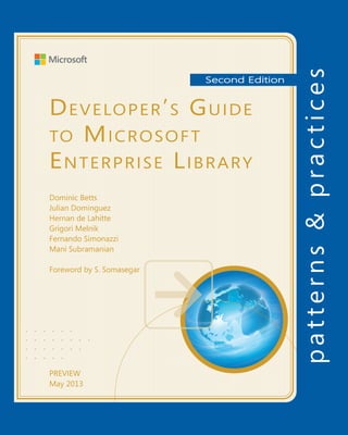 Developing Silverlight®
Line of Business Applications
For more information explore:
msdn.microsoft.com/practices
Software Architecture and
Software Development
patterns & practices
		 Proven practices for predictable results
Save time and reduce risk on your 	
software development projects by 	
incorporating patterns & practices, 	
Microsoft’s applied engineering 	
guidance that includes both production
quality source code and documentation.
The guidance is designed to help 	
software development teams:
Make critical design and technology
selection decisions by highlighting
the appropriate solution architectures,
technologies, and Microsoft products
for common scenarios
Understand the most important 	
concepts needed for success by 	
explaining the relevant patterns and
prescribing the important practices
Get started with a proven code base
by providing thoroughly tested
software and source that embodies
Microsoft’s recommendations
The patterns & practices team consists 	
of experienced architects, developers,
writers, and testers. We work openly 	
with the developer community and
industry experts, on every project, to
ensure that some of the best minds in
the industry have contributed to and
reviewed the guidance as it is being
developed.
We also love our role as the bridge
between the real world needs of our
customers and the wide range of 	
products and technologies that 	
Microsoft provides.
If you need to solve enterprise software development challenges such as
validation, caching, logging, and exception handling in your Silverlight line-of-
business applications, the Silverlight Integration Pack for Microsoft ®
Enterprise
Library 5.0 can help. It provides guidance and reusable Silverlight components
designed to encapsulate recommended practices that facilitate consistency,
ease of use, integration, and extensibility. It also helps you port your existing
line-of-business applications that already use Enterprise Library to Silverlight.
Note that the integration pack does not cover Silverlight for Windows Phone.
This guide will help you make the most of the Silverlight Integration Pack for
Enterprise Library 5.0. It is focused on the desktop Silverlight platform and comes
with an accompanying reference implementation to demonstrate how you can
leverage Enterprise Library in a Silverlight application. It covers the Validation,
Caching, Logging, Exception Handling, and Policy Injection Application Blocks.
Each chapter contains an overview of an application block, various techniques
for applying the block, and a description of how that block was applied in
the reference implementation so you can begin realizing the benefits of the
Silverlight Integration Pack for Enterprise Library 5.0.
DevelopingSilverlight®
LineofBusinessApplications
•   •   •   •   •   •
•   •   •   •   •   •   •   •
•   •   •   •   •   •   •
•   •   •   •   •
Stock Trader V2
Reference Implementation (RI)
Exception Handling
Exception handling applied
Exception handling in
asynchronous web service
Logging exceptions
Integrating with
WCF Data Services
Asynchronous
method tracer
Logging
Logging applied
Runtime changes
Logging to
isolated storage
Logging to a service
Logging to an event
Appendix
Interception
Interception applied
Type and instance interception
Policy injection
Caching
Proactive caching
Caching applied
System.Runtime.Caching
Isolated storage
caching
In Memory caching
Validation
Validation applied
(View) Model support
Validation in
Silverlight
Validating with WCF
Data Services
Validating with WCF
RIA Services
Cross-tier validation
Introduction
Enterprise Library Silverlight Integration Pack
Configuring Enterprise Library
Generating XAML configuration files
Consuming XAML configuration files
Introduction to Enterprise Library
Installing Enterprise Library Silverlight Integration Pack
Supported scenarios
Content on the back
and spine is place-
holder
Second Edition
Developer’s Guide
to Microsoft
Enterprise Library
Dominic Betts
Julian Dominguez
Hernan de Lahitte
Grigori Melnik
Fernando Simonazzi
Mani Subramanian
Foreword by S. Somasegar
PREVIEW
May 2013
 
