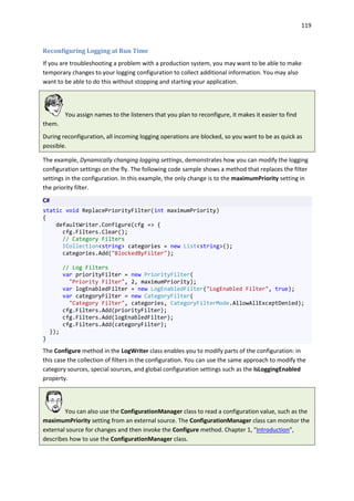 119
Reconfiguring Logging at Run Time
If you are troubleshooting a problem with a production system, you may want to be able to make
temporary changes to your logging configuration to collect additional information. You may also
want to be able to do this without stopping and starting your application.
You assign names to the listeners that you plan to reconfigure, it makes it easier to find
them.
During reconfiguration, all incoming logging operations are blocked, so you want to be as quick as
possible.
The example, Dynamically changing logging settings, demonstrates how you can modify the logging
configuration settings on the fly. The following code sample shows a method that replaces the filter
settings in the configuration. In this example, the only change is to the maximumPriority setting in
the priority filter.
C#
static void ReplacePriorityFilter(int maximumPriority)
{
defaultWriter.Configure(cfg => {
cfg.Filters.Clear();
// Category Filters
ICollection<string> categories = new List<string>();
categories.Add("BlockedByFilter");
// Log Filters
var priorityFilter = new PriorityFilter(
"Priority Filter", 2, maximumPriority);
var logEnabledFilter = new LogEnabledFilter("LogEnabled Filter", true);
var categoryFilter = new CategoryFilter(
"Category Filter", categories, CategoryFilterMode.AllowAllExceptDenied);
cfg.Filters.Add(priorityFilter);
cfg.Filters.Add(logEnabledFilter);
cfg.Filters.Add(categoryFilter);
});
}
The Configure method in the LogWriter class enables you to modify parts of the configuration: in
this case the collection of filters in the configuration. You can use the same approach to modify the
category sources, special sources, and global configuration settings such as the IsLoggingEnabled
property.
You can also use the ConfigurationManager class to read a configuration value, such as the
maximumPriority setting from an external source. The ConfigurationManager class can monitor the
external source for changes and then invoke the Configure method. Chapter 1, "Introduction",
describes how to use the ConfigurationManager class.
 