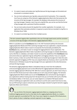 130
 It is easier to query and analyze your log files because the log messages are formatted and
structured in a consistent manner.
 You can more easily parse your log data using some kind of automation. This is especially
true if you are using one of the Semantic Logging Application Block sinks that preserves the
structure of the log messages; for example, the database sinks preserve the structure of
your log messages. However, even if you are using flat files, you can be sure that the format
of log messages with a particular ID will be consistent.
 You can more easily consume the log data from another application. For example, in an
application that automates activities in response to events that are recorded in a log file or a
Windows Azure Table.
 It is easier to correlate log entries from multiple sources.
The term semantic logging refers specifically to the use of strongly typed events and the consistent
structure of the log messages in the Semantic Logging Application Block.
While it is possible to use the EventSource class in the .NET framework (without the Semantic
Logging Application Block) and ETW to write log messages from your application, using the Semantic
Logging Application Block makes it easier to incorporate the functionality provided by the
EventSource class, and makes it easier to manage the logging behavior of your application. The
Semantic Logging Application Block makes it possible to write log messages to multiple destinations,
such as flat files or a database, and makes it easier to access the capabilities of the EventSource class
and control what your application logs by setting filters and logging verbosity. If you are using the
block in-process, it does not use the ETW infrastructure to handle log messages but it does the same
semantic approach to logging as ETW. If you are using the block out-of-process, then it uses the ETW
infrastructure in Windows to pass the log messages from your application to the sinks that process
and save the log messages.
The Semantic Logging Application Block is intended to help you move from the traditional,
unstructured logging approach (such as that offered by the Logging Application Block) towards the
semantic logging approach offered by ETW. With the in-process approach, you don’t have to buy in
to the full ETW infrastructure but it does enable you to start using semantic logging. The Semantic
Logging Application Block enables you to use the EventSource class and semantic log messages in
your applications without moving away from the log formats you are familiar with (such as flat files
and database tables). In the future, you can easily migrate to a complete ETW-based solution
without modifying your application code: you continue to use the same custom Event Source class,
but use ETW tooling to capture and process your log messages instead of using the Semantic Logging
Application Block event listeners.
You can think of the Semantic Logging Application Block as a stepping-stone from a
traditional logging approach (such as that taken by the Logging Application Block), to a modern,
semantic approach as provided by ETW. Even if you never migrate to using the ETW infrastructure,
there’s plenty of value in adopting a semantic approach to your logging.
 