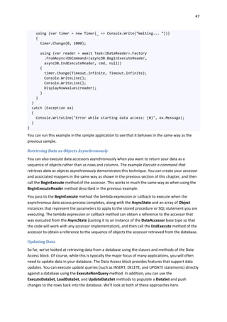 47
using (var timer = new Timer(_ => Console.Write("Waiting... ")))
{
timer.Change(0, 1000);
using (var reader = await Task<IDataReader>.Factory
.FromAsync<DbCommand>(asyncDB.BeginExecuteReader,
asyncDB.EndExecuteReader, cmd, null))
{
timer.Change(Timeout.Infinite, Timeout.Infinite);
Console.WriteLine();
Console.WriteLine();
DisplayRowValues(reader);
}
}
}
catch (Exception ex)
{
Console.WriteLine("Error while starting data access: {0}", ex.Message);
}
}
You can run this example in the sample application to see that it behaves in the same way as the
previous sample.
Retrieving Data as Objects Asynchronously
You can also execute data accessors asynchronously when you want to return your data as a
sequence of objects rather than as rows and columns. The example Execute a command that
retrieves data as objects asynchronously demonstrates this technique. You can create your accessor
and associated mappers in the same way as shown in the previous section of this chapter, and then
call the BeginExecute method of the accessor. This works in much the same way as when using the
BeginExecuteReader method described in the previous example.
You pass to the BeginExecute method the lambda expression or callback to execute when the
asynchronous data access process completes, along with the AsyncState and an array of Object
instances that represent the parameters to apply to the stored procedure or SQL statement you are
executing. The lambda expression or callback method can obtain a reference to the accessor that
was executed from the AsyncState (casting it to an instance of the DataAccessor base type so that
the code will work with any accessor implementation), and then call the EndExecute method of the
accessor to obtain a reference to the sequence of objects the accessor retrieved from the database.
Updating Data
So far, we've looked at retrieving data from a database using the classes and methods of the Data
Access block. Of course, while this is typically the major focus of many applications, you will often
need to update data in your database. The Data Access block provides features that support data
updates. You can execute update queries (such as INSERT, DELETE, and UPDATE statements) directly
against a database using the ExecuteNonQuery method. In addition, you can use the
ExecuteDataSet, LoadDataSet, and UpdateDataSet methods to populate a DataSet and push
changes to the rows back into the database. We'll look at both of these approaches here.
 