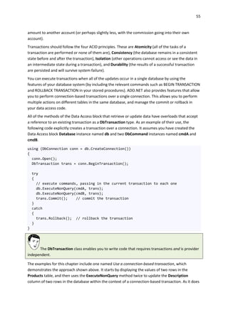 55
amount to another account (or perhaps slightly less, with the commission going into their own
account).
Transactions should follow the four ACID principles. These are Atomicity (all of the tasks of a
transaction are performed or none of them are), Consistency (the database remains in a consistent
state before and after the transaction), Isolation (other operations cannot access or see the data in
an intermediate state during a transaction), and Durability (the results of a successful transaction
are persisted and will survive system failure).
You can execute transactions when all of the updates occur in a single database by using the
features of your database system (by including the relevant commands such as BEGIN TRANSACTION
and ROLLBACK TRANSACTION in your stored procedures). ADO.NET also provides features that allow
you to perform connection-based transactions over a single connection. This allows you to perform
multiple actions on different tables in the same database, and manage the commit or rollback in
your data access code.
All of the methods of the Data Access block that retrieve or update data have overloads that accept
a reference to an existing transaction as a DbTransaction type. As an example of their use, the
following code explicitly creates a transaction over a connection. It assumes you have created the
Data Access block Database instance named db and two DbCommand instances named cmdA and
cmdB.
using (DbConnection conn = db.CreateConnection())
{
conn.Open();
DbTransaction trans = conn.BeginTransaction();
try
{
// execute commands, passing in the current transaction to each one
db.ExecuteNonQuery(cmdA, trans);
db.ExecuteNonQuery(cmdB, trans);
trans.Commit(); // commit the transaction
}
catch
{
trans.Rollback(); // rollback the transaction
}
}
The DbTransaction class enables you to write code that requires transactions and is provider
independent.
The examples for this chapter include one named Use a connection-based transaction, which
demonstrates the approach shown above. It starts by displaying the values of two rows in the
Products table, and then uses the ExecuteNonQuery method twice to update the Description
column of two rows in the database within the context of a connection-based transaction. As it does
 