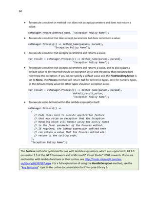 68
 To execute a routine or method that does not accept parameters and does not return a
value:
exManager.Process(method_name, "Exception Policy Name");
 To execute a routine that does accept parameters but does not return a value:
exManager.Process(() => method_name(param1, param2),
"Exception Policy Name");
 To execute a routine that accepts parameters and returns a value:
var result = exManager.Process(() => method_name(param1, param2),
"Exception Policy Name");
 To execute a routine that accepts parameters and returns a value, and to also supply a
default value to be returned should an exception occur and the policy that executes does
not throw the exception. If you do not specify a default value and the PostHandlingAction is
set to None, the Process method will return null for reference types, zero for numeric types,
or the default empty value for other types should an exception occur.
var result = exManager.Process(() => method-name(param1, param2),
default_result_value,
"Exception Policy Name");
 To execute code defined within the lambda expression itself:
exManager.Process(() =>
{
// Code lines here to execute application feature
// that may raise an exception that the Exception
// Handling block will handle using the policy named
// in the final parameter of the Process method.
// If required, the lambda expression defined here
// can return a value that the Process method will
// return to the calling code.
},
"Exception Policy Name");
The Process method is optimized for use with lambda expressions, which are supported in C# 3.0
on version 3.5 of the .NET Framework and in Microsoft® Visual Studio® 2008 onwards. If you are
not familiar with lambda functions or their syntax, see http://msdn.microsoft.com/en-
us/library/bb397687.aspx. For a full explanation of using the HandleException method, see the
"Key Scenarios" topic in the online documentation for Enterprise Library 6.
 