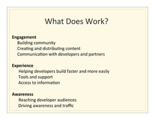 What	
  Does	
  Work?	
  
                                                     	
  
Engagement	
  	
  
	
  	
  	
  	
  	
  Building	
  community	
  	
  
	
  	
  	
  	
  	
  Crea>ng	
  and	
  distribu>ng	
  content	
  	
  
	
  	
  	
  	
  	
  Communica>on	
  with	
  developers	
  and	
  partners	
  	
  
	
  
Experience	
  	
  
                     	
  Helping	
  developers	
  build	
  faster	
  and	
  more	
  easily	
  	
  
	
  	
  	
  	
  	
  	
  Tools	
  and	
  support	
  
	
  	
  	
  	
  	
  	
  Access	
  to	
  informa>on	
  
	
  
Awareness	
  
                     	
  Reaching	
  developer	
  audiences	
  	
  
	
  	
  	
  	
  	
  	
  Driving	
  awareness	
  and	
  traﬃc	
  
 