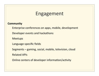 Engagement
                                                               	
  
Community	
  
   Enterprise	
  conferences	
  on	
  apps,	
  mobile,	
  development	
  	
  
                           Developer	
  events	
  and	
  hackathons	
  
                           Meetups	
  	
  
                           Language-­‐speciﬁc	
  ﬁelds	
  	
  
                           Segments	
  –	
  gaming,	
  social,	
  mobile,	
  television,	
  cloud	
  
                           Related	
  APIs	
  	
  
                           Online	
  centers	
  of	
  developer	
  informa>on/ac>vity	
  	
  
	
  	
  	
  	
  	
  	
  
 