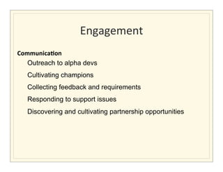 Engagement
                                                     	
  
Communica/on	
  
   Outreach to alpha devs
                           Cultivating champions
                           Collecting feedback and requirements
                           Responding to support issues
                           Discovering and cultivating partnership opportunities
	
  	
  	
  	
  	
  	
  
 