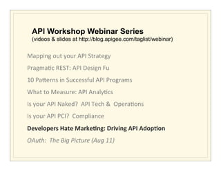 API Workshop Webinar Series
       (videos & slides at http://blog.apigee.com/taglist/webinar)


Mapping	
  out	
  your	
  API	
  Strategy	
                 	
             	
     	
  	
  	
  	
  	
  	
  	
  	
  	
  	
  	
  
Pragma>c	
  REST:	
  API	
  Design	
  Fu                    	
             	
     	
  	
  	
  	
  	
  	
  	
  	
  	
  	
  	
  
10	
  Pa5erns	
  in	
  Successful	
  API	
  Programs	
  
What	
  to	
  Measure:	
  API	
  Analy>cs	
  
Is	
  your	
  API	
  Naked?	
  	
  API	
  Tech	
  &	
  	
  Opera>ons	
  
Is	
  your	
  API	
  PCI?	
  	
  Compliance	
  	
  
Developers	
  Hate	
  Marke/ng:	
  Driving	
  API	
  Adop/on	
  
OAuth:	
  	
  The	
  Big	
  Picture	
  (Aug	
  11)	
  
	
  
 