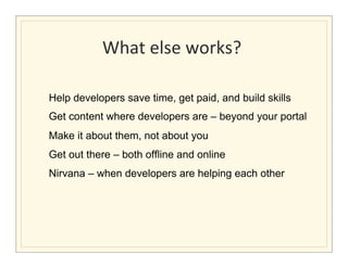 What	
  else	
  works?	
  
                                 	
  

Help developers save time, get paid, and build skills
Get content where developers are – beyond your portal
Make it about them, not about you
Get out there – both offline and online
Nirvana – when developers are helping each other	
  
 