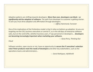  
Adop>on	
  pa5erns	
  are	
  shiQing	
  towards	
  developers.	
  More	
  than	
  ever,	
  developers	
  can	
  block	
  –	
  or	
  
signiﬁcantly	
  aid	
  the	
  adop/on	
  of	
  soAware.	
  The	
  path	
  from	
  developer	
  to	
  customer	
  is	
  geSng	
  shorter.	
  
To	
  win	
  you	
  must	
  drive	
  adop>on	
  and	
  aﬃrma>on	
  through	
  developers.	
  	
  	
  	
  	
  	
  	
  	
  	
   	
                                                                                                                      	
  
                                 	
   	
              	
  	
  	
  	
  	
  	
  	
  	
  	
  	
  	
  	
  	
  	
  	
  	
  	
  	
  	
  	
  	
  	
  	
  	
  	
  	
   	
  	
  	
  	
  	
  	
  	
  -­‐-­‐-­‐	
  Jeﬀrey	
  Hammond,	
  Forrester	
  	
  
	
  
One	
  of	
  the	
  implica>ons	
  of	
  the	
  fric>onless	
  model	
  is	
  that	
  it	
  relies	
  on	
  bo5om-­‐up	
  adop>on.	
  So	
  you	
  are	
  
targe>ng	
  not	
  the	
  CIO,	
  business	
  execu>ves	
  or	
  central	
  IT,	
  as	
  in	
  the	
  old	
  days	
  of	
  enterprise	
  soQware	
  
sales,	
  but	
  on	
  the	
  rank	
  &	
  ﬁle,	
  whether	
  business	
  users,	
  IT	
  ops	
  personnel	
  or	
  developers….	
  developers	
  
are	
  becoming	
  increasingly	
  important	
  when	
  marke/ng	
  your	
  soAware.	
  	
  
	
  	
  	
  	
  	
  	
           	
   	
              	
                                                                              	
                       	
                                           	
  -­‐-­‐-­‐	
  Geva	
  Perry,	
  Thinking	
  Out	
  
Cloud	
  
	
  
SoQware	
  vendors,	
  open	
  source	
  or	
  not,	
  have	
  an	
  opportunity	
  to	
  secure	
  the	
  IT	
  execu/ve's	
  selec/on	
  
vote	
  if	
  their	
  products	
  meet	
  the	
  needs	
  of	
  developers	
  and	
  other	
  key	
  stakeholders,	
  such	
  as	
  the	
  
opera>ons	
  teams	
  and	
  administrators…	
  
	
  	
  	
  	
  	
  	
  	
  	
   	
   	
              	
                                                                              	
                       	
  -­‐-­‐-­‐	
  Savio	
  Rodrigues,	
  InfoWorld	
  
	
  
	
  
	
  
	
  
 