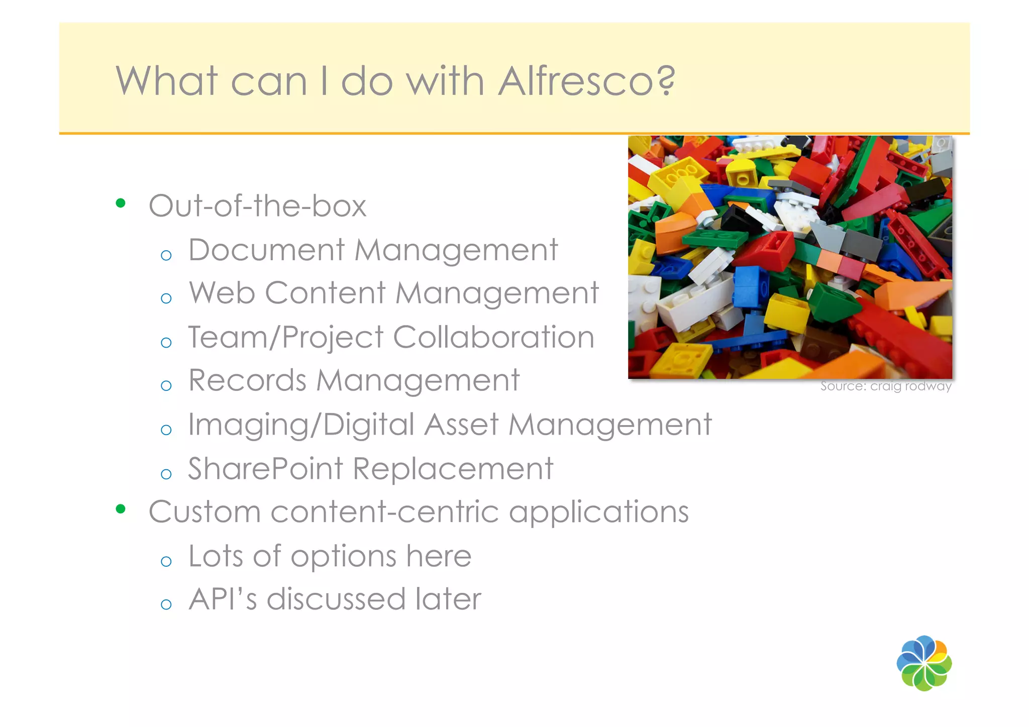 What can I do with Alfresco?

•    Out-of-the-box
     o  Document Management
     o  Web Content Management
     o  Team/Project Collaboration
     o  Records Management                 Source: craig rodway


     o  Imaging/Digital Asset Management
     o  SharePoint Replacement
•    Custom content-centric applications
     o  Lots of options here
     o  API’s discussed later
 