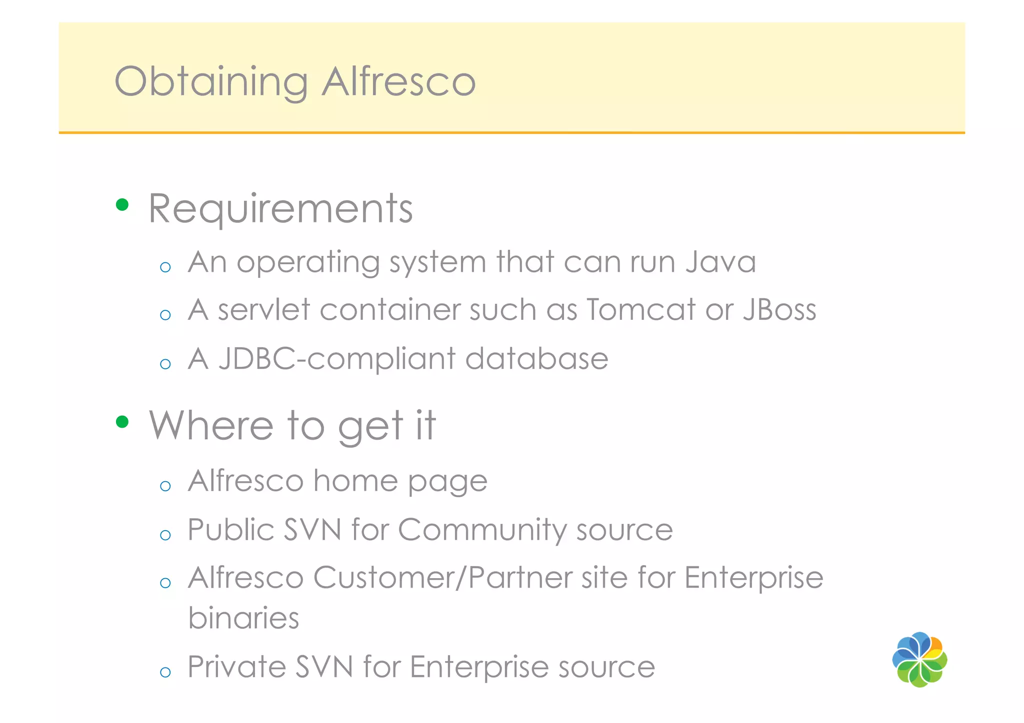 Obtaining Alfresco


•  Requirements
  o    An operating system that can run Java
  o    A servlet container such as Tomcat or JBoss
  o    A JDBC-compliant database

•  Where to get it
  o    Alfresco home page
  o    Public SVN for Community source
  o    Alfresco Customer/Partner site for Enterprise
       binaries
  o    Private SVN for Enterprise source
 