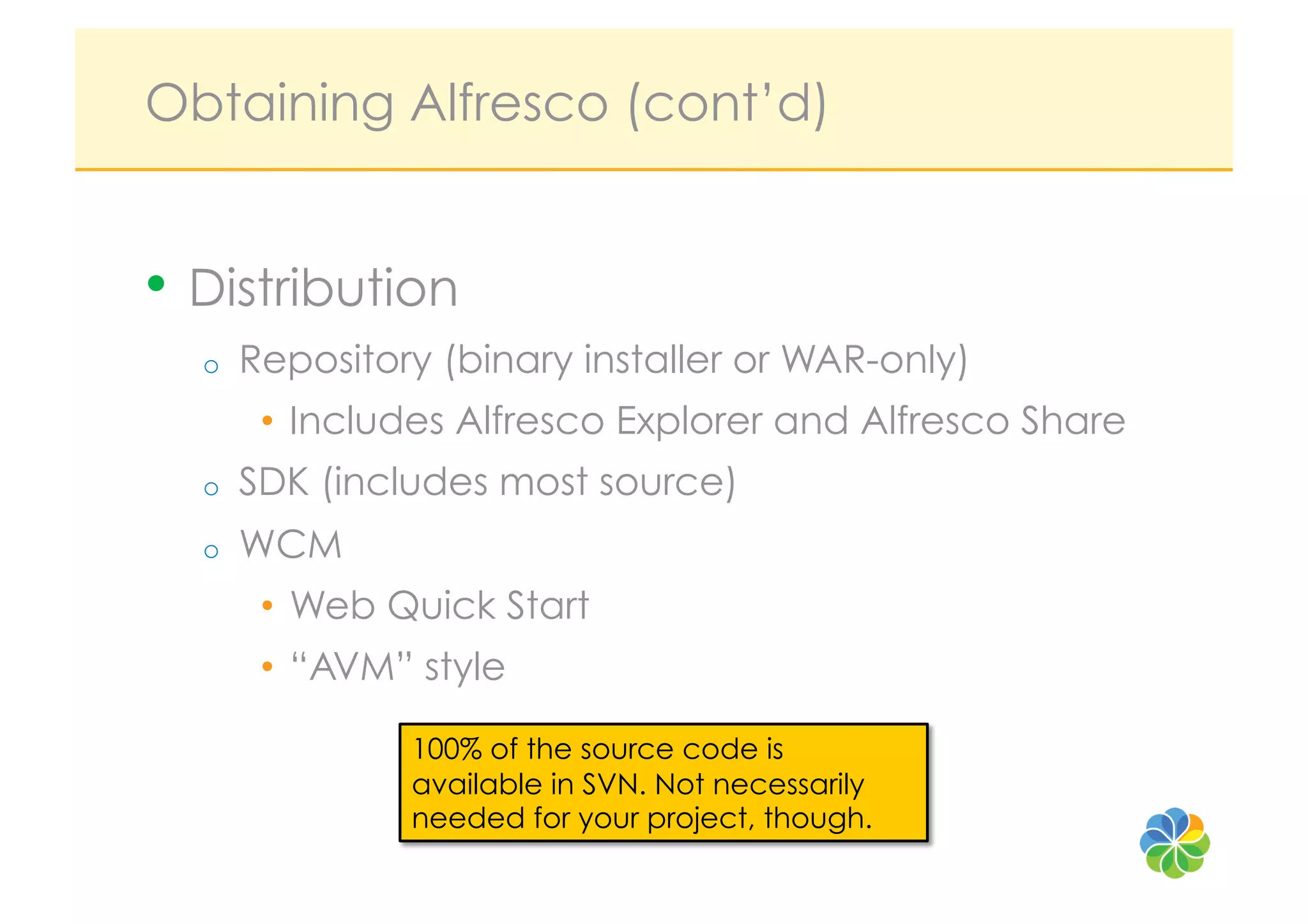 Obtaining Alfresco (cont’d)


•  Distribution
  o    Repository (binary installer or WAR-only)
        •  Includes Alfresco Explorer and Alfresco Share
  o    SDK (includes most source)
  o    WCM
        •  Web Quick Start
        •  “AVM” style

                100% of the source code is
                available in SVN. Not necessarily
                needed for your project, though.
 