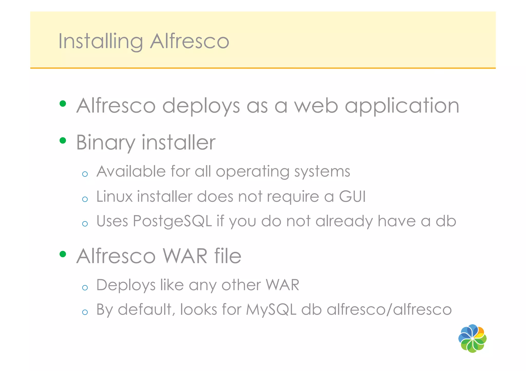 Installing Alfresco


•  Alfresco deploys as a web application
•  Binary installer
  o    Available for all operating systems
  o    Linux installer does not require a GUI
  o    Uses PostgeSQL if you do not already have a db

•  Alfresco WAR file
  o    Deploys like any other WAR
  o    By default, looks for MySQL db alfresco/alfresco
 