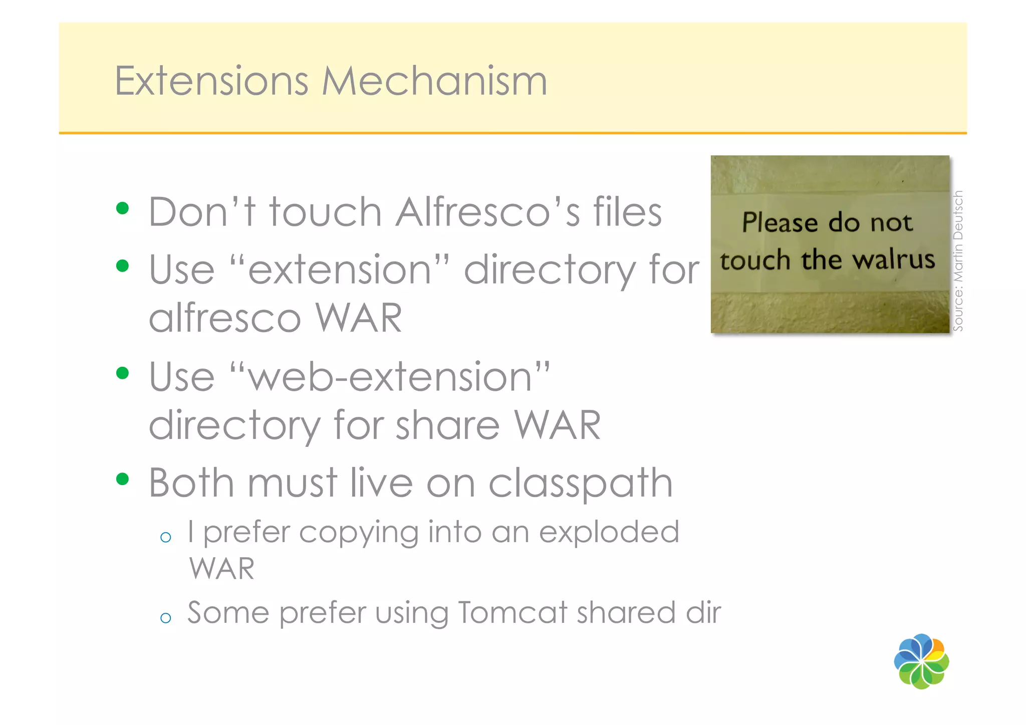 Extensions Mechanism


•  Don’t touch Alfresco’s files




                                             Source: Martin Deutsch
•  Use “extension” directory for
   alfresco WAR
•  Use “web-extension”
   directory for share WAR
•  Both must live on classpath
  o    I prefer copying into an exploded
       WAR
  o    Some prefer using Tomcat shared dir
 