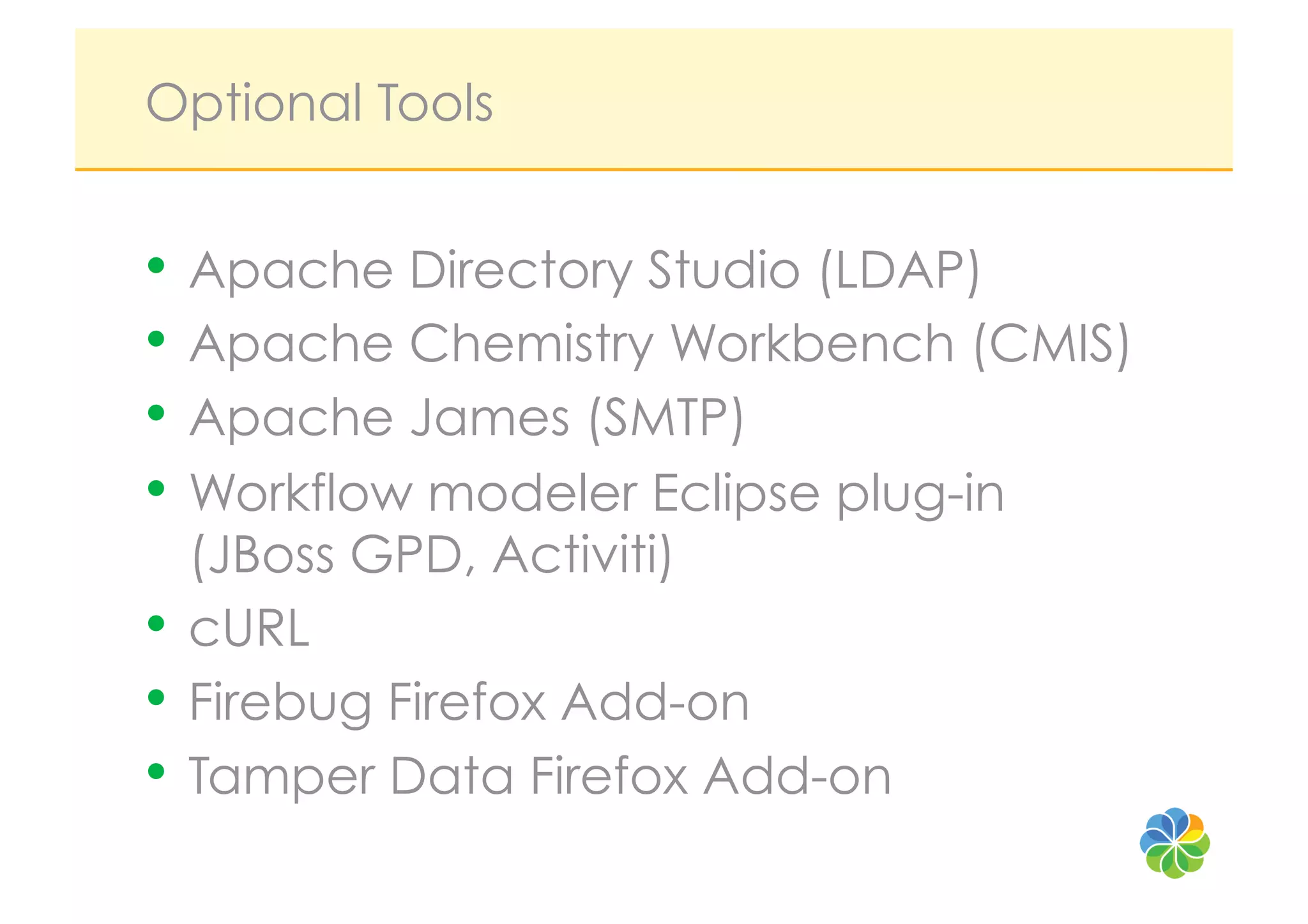 Optional Tools


•  Apache Directory Studio (LDAP)
•  Apache Chemistry Workbench (CMIS)
•  Apache James (SMTP)
•  Workflow modeler Eclipse plug-in
   (JBoss GPD, Activiti)
•  cURL
•  Firebug Firefox Add-on
•  Tamper Data Firefox Add-on
 
