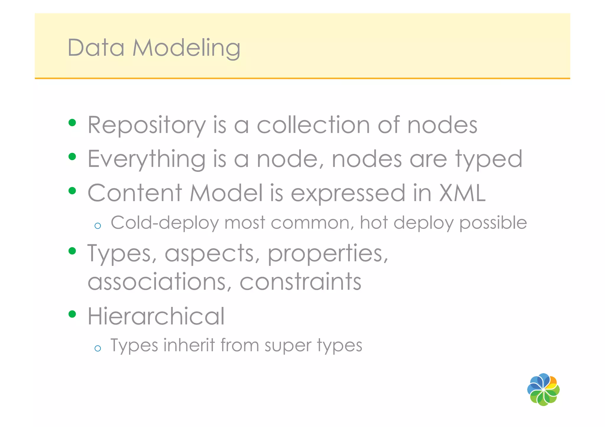 Data Modeling


•  Repository is a collection of nodes
•  Everything is a node, nodes are typed
•  Content Model is expressed in XML
  o    Cold-deploy most common, hot deploy possible
•  Types, aspects, properties,
   associations, constraints
•  Hierarchical
  o    Types inherit from super types
 
